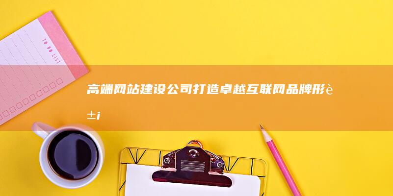 高端网站建设公司：打造卓越互联网品牌形象