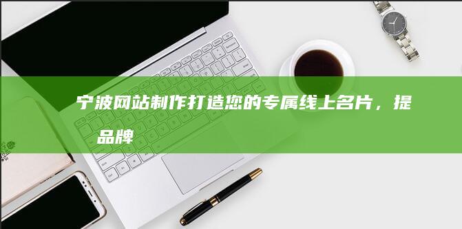 宁波网站制作：打造您的专属线上名片，提升品牌形象和业务增长