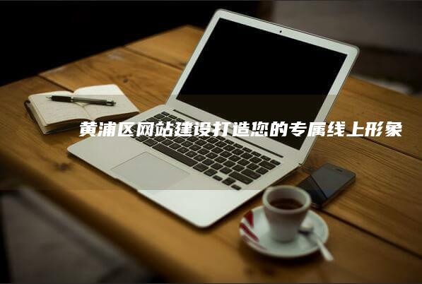 黄浦区网站建设：打造您的专属线上形象