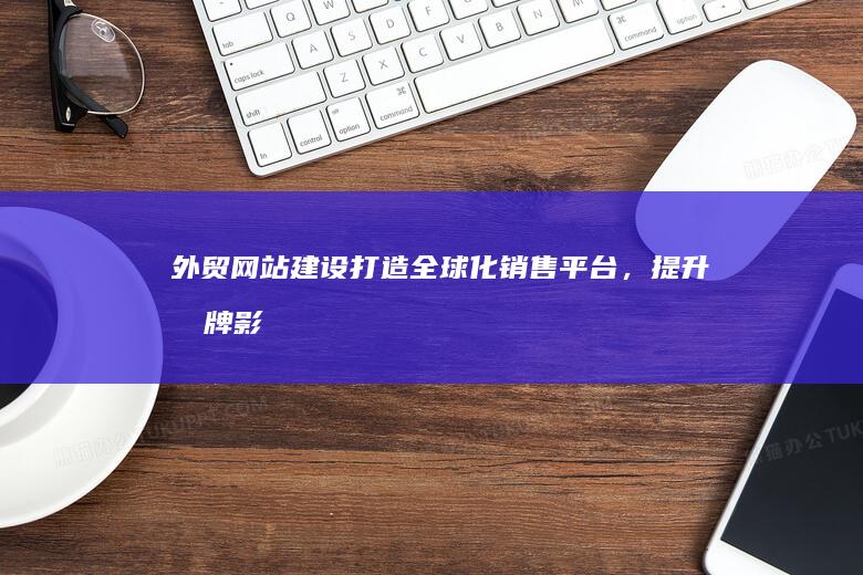 外贸网站建设：打造全球化销售平台，提升品牌影响力