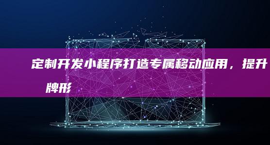 定制开发小程序：打造专属移动应用，提升品牌形象和用户体验
