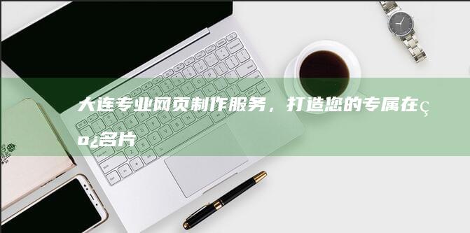 大连专业网页制作服务，打造您的专属在线名片