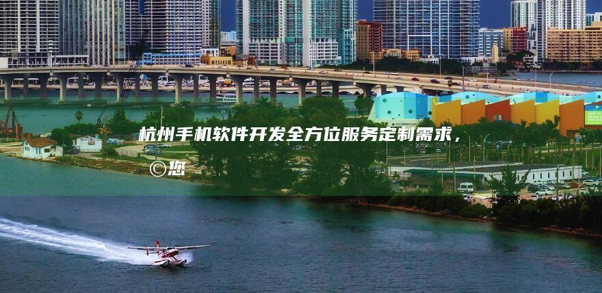 杭州手机软件开发：全方位服务、定制需求，助您打造卓越应用