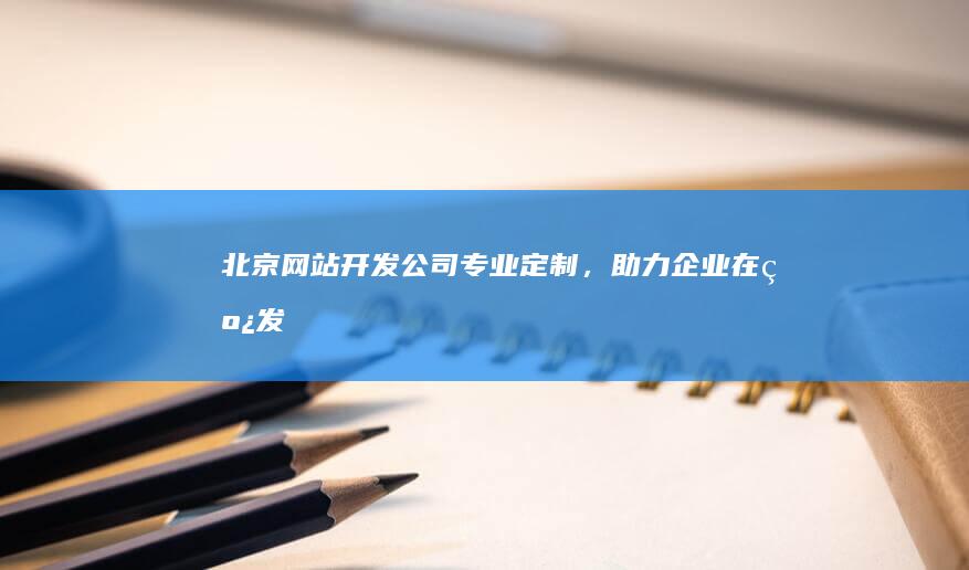 北京网站开发公司——专业定制，助力企业在线发展