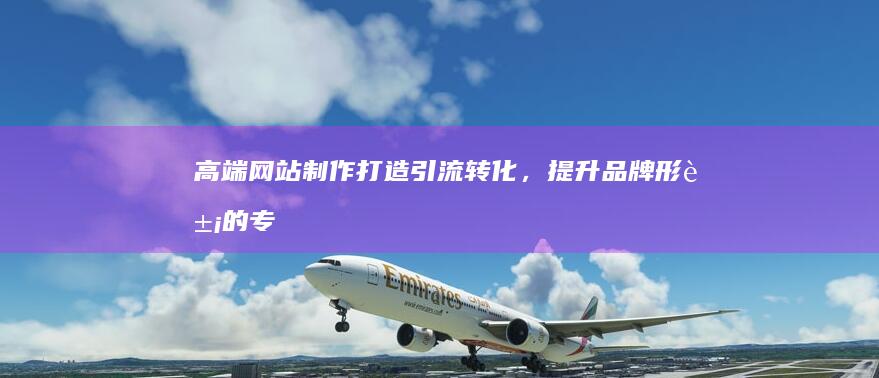 高端网站制作：打造引流转化，提升品牌形象的专属解决方案