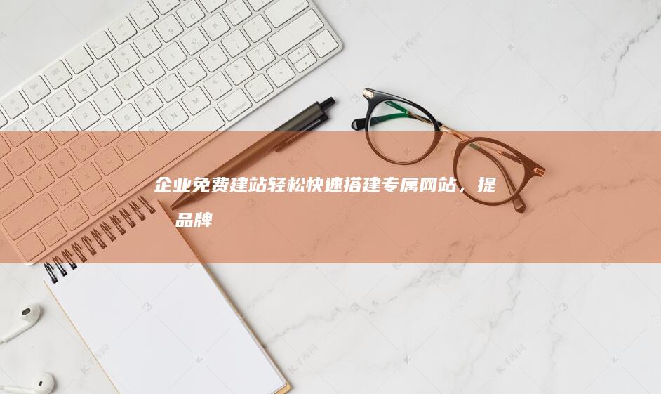 企业免费建站：轻松快速搭建专属网站，提升品牌形象和业务效率！