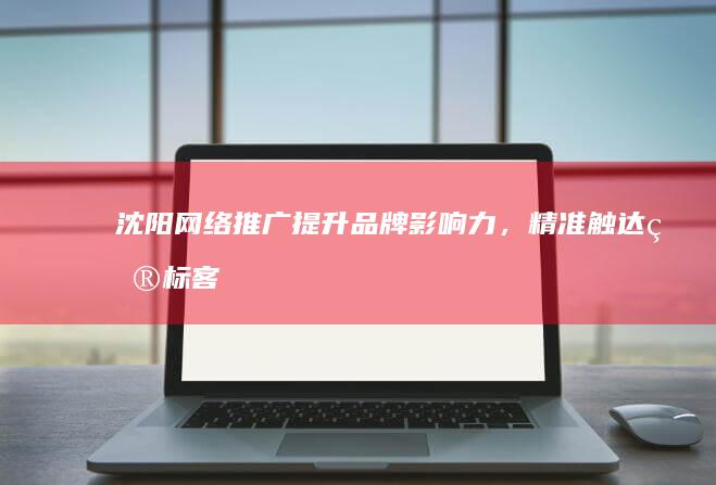 沈阳网络推广：提升品牌影响力，精准触达目标客户