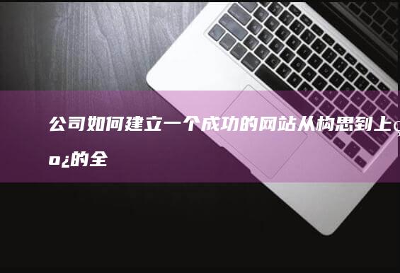 公司如何建立一个成功的网站：从构思到上线的全流程指南