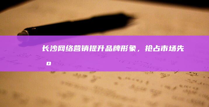 长沙网络营销：提升品牌形象，抢占市场先机