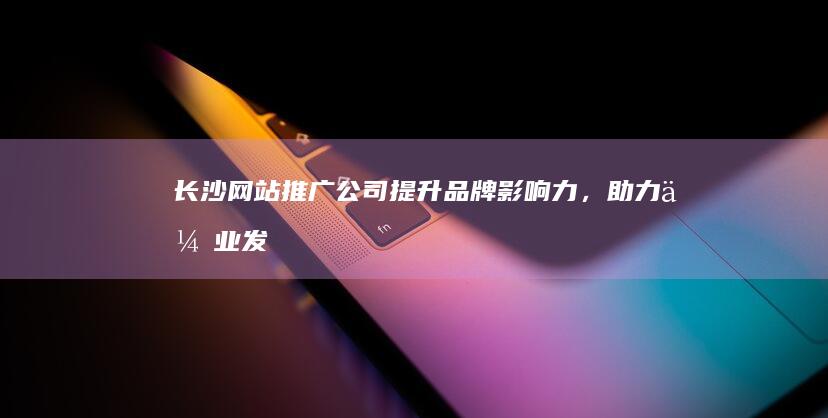 长沙网站推广公司 - 提升品牌影响力，助力企业发展