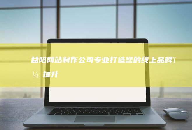 益阳网站制作公司 - 专业打造您的线上品牌，提升企业形象和业绩