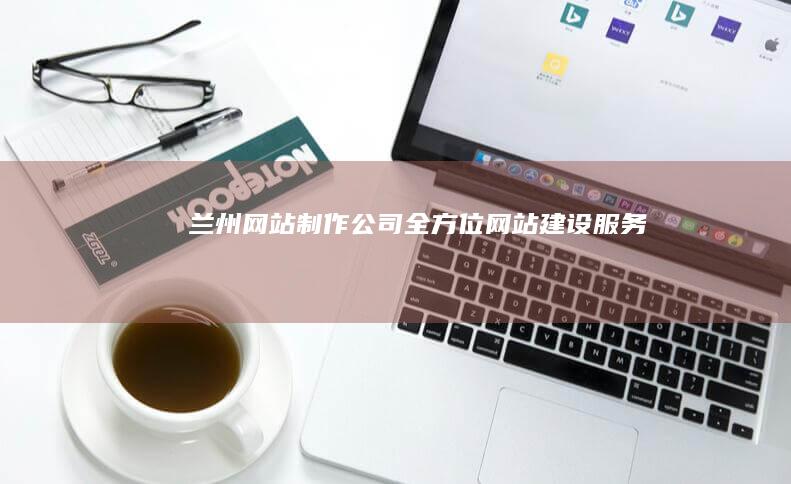 兰州网站制作公司：全方位网站建设服务