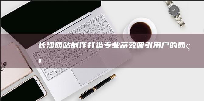 长沙网站制作：打造专业、高效、吸引用户的网站
