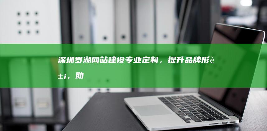 深圳罗湖网站建设：专业定制，提升品牌形象，助力企业发展