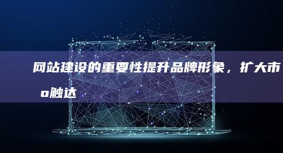 网站建设的重要性：提升品牌形象，扩大市场触达，推动业务发展